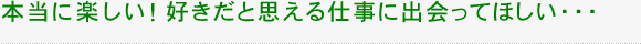 本当に楽しい！好きだと思える仕事に出会ってほしい・・・
