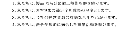 1．私たちは、製品ならびに加工技術を磨き続けます。2．私たちは、お客さまの満足度を成果の尺度とします。3．私たちは、会社の経営資源の有効な活用を心がけます。4．私たちは、法令や規範に適合した事業活動を続けます。