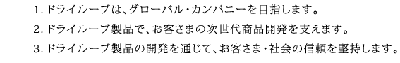 1．ドライルーブは、グローバルカンパニーを目指します。2．ドライルーブ製品で、お客さまの次世代商品開発を支えます。3．ドライルーブ製品の開発を通じて、お客さま・社会の信頼を堅持します。
